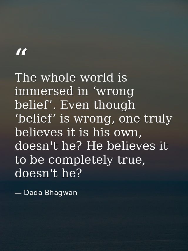 The whole world is immersed in ‘wrong belief’. Even though ‘belief’ is wrong, one truly believes it is his own, doesn't  — Dada Bhagwan