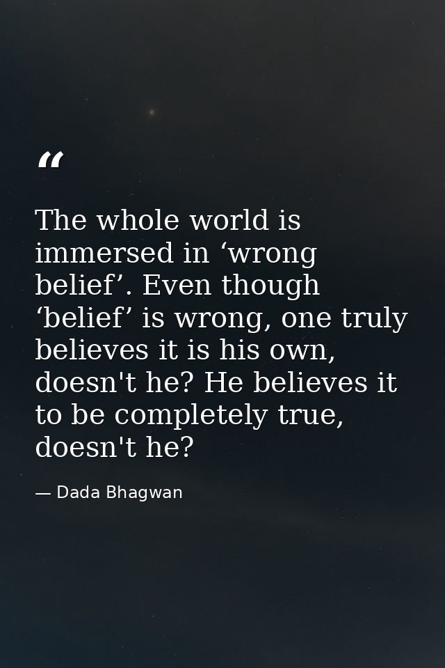 The whole world is immersed in ‘wrong belief’. Even though ‘belief’ is wrong, one truly believes it is his own, doesn't  — Dada Bhagwan