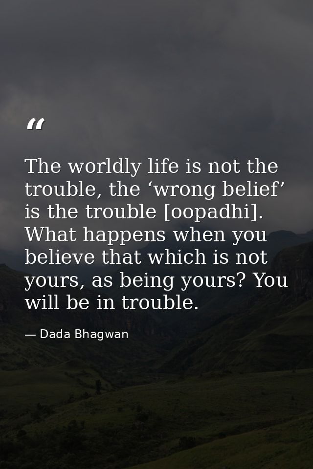 The worldly life is not the trouble, the ‘wrong belief’ is the trouble [oopadhi]. What happens when you believe that whi — Dada Bhagwan