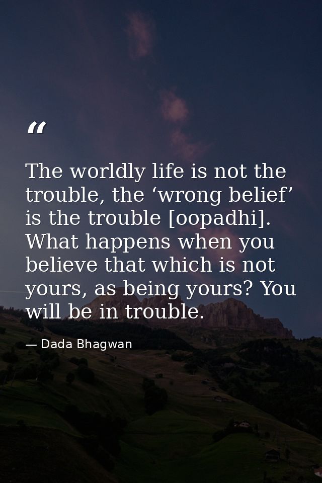 The worldly life is not the trouble, the ‘wrong belief’ is the trouble [oopadhi]. What happens when you believe that whi — Dada Bhagwan