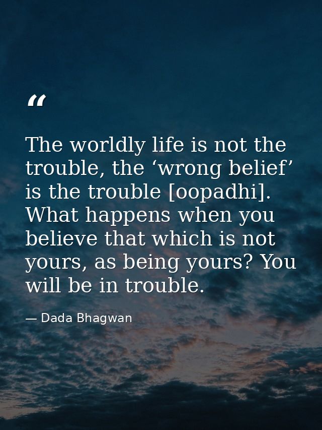 The worldly life is not the trouble, the ‘wrong belief’ is the trouble [oopadhi]. What happens when you believe that whi — Dada Bhagwan