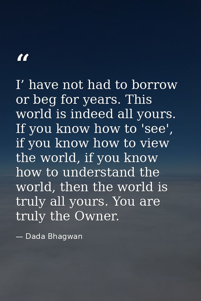 I’ have not had to borrow or beg for years. This world is indeed all yours. If you know how to 'see', if you know how to — Dada Bhagwan