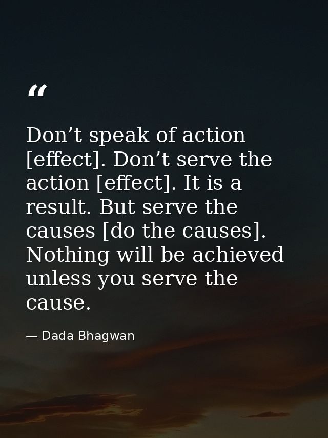 Don’t speak of action [effect]. Don’t serve the action [effect]. It is a result. But serve the causes [do the causes]. N — Dada Bhagwan