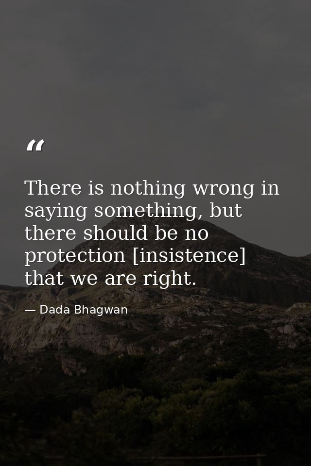 There is nothing wrong in saying something, but there should be no protection [insistence] that we are right. — Dada Bhagwan