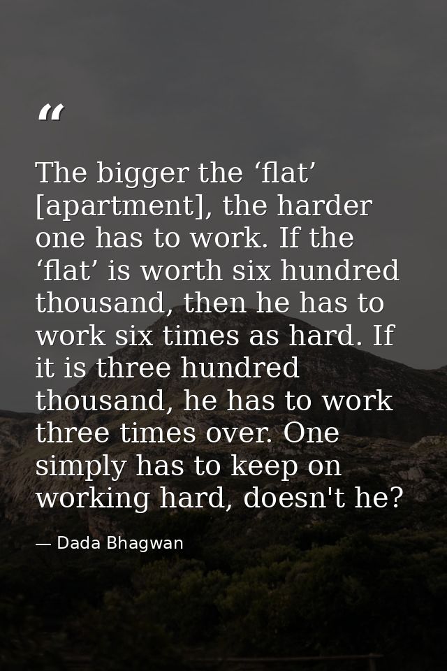 The bigger the ‘flat’ [apartment], the harder one has to work. If the ‘flat’ is worth six hundred thousand, then he has  — Dada Bhagwan