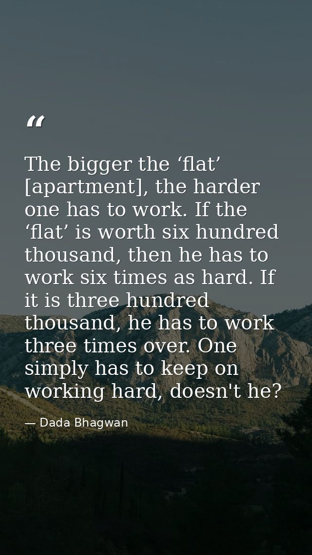 The bigger the ‘flat’ [apartment], the harder one has to work. If the ‘flat’ is worth six hundred thousand, then he has  — Dada Bhagwan