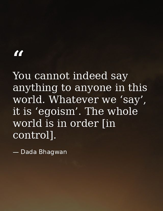 You cannot indeed say anything to anyone in this world. Whatever we ‘say’, it is ‘egoism’. The whole world is in order [ — Dada Bhagwan