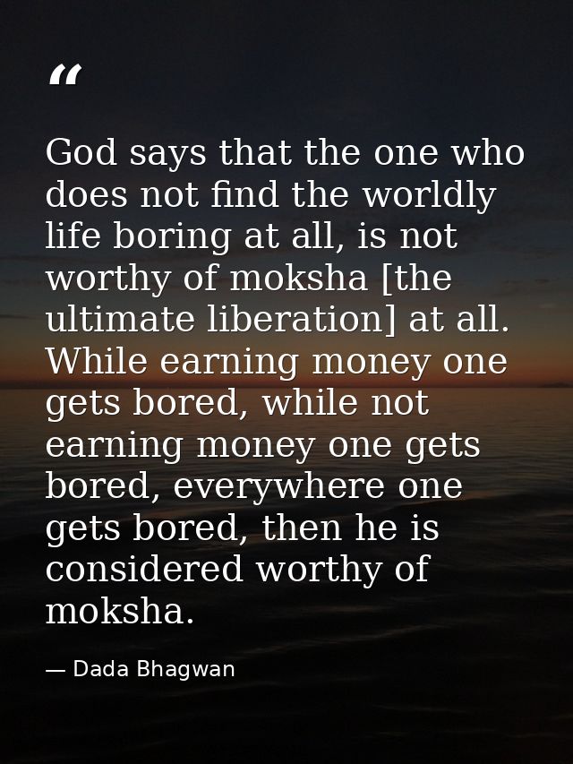 God says that the one who does not find the worldly life boring at all, is not worthy of moksha [the ultimate liberation — Dada Bhagwan