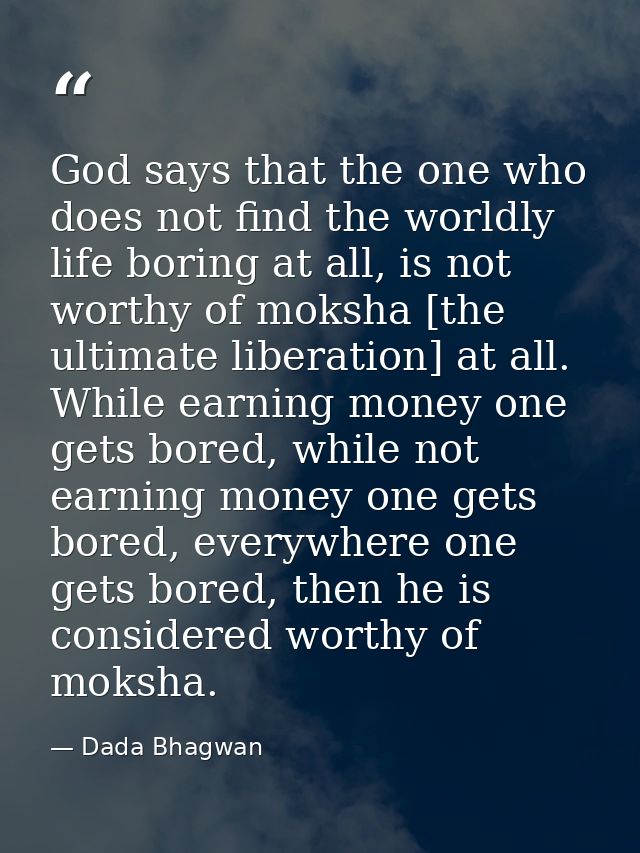 God says that the one who does not find the worldly life boring at all, is not worthy of moksha [the ultimate liberation — Dada Bhagwan