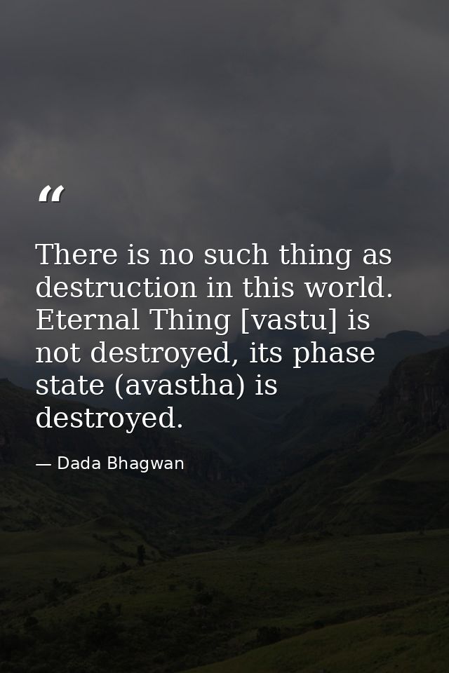 There is no such thing as destruction in this world. Eternal Thing [vastu] is not destroyed, its phase state (avastha) i — Dada Bhagwan
