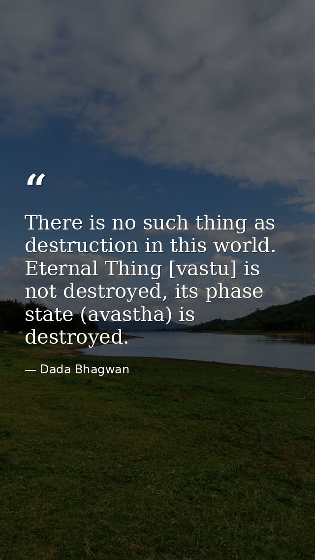 There is no such thing as destruction in this world. Eternal Thing [vastu] is not destroyed, its phase state (avastha) i — Dada Bhagwan