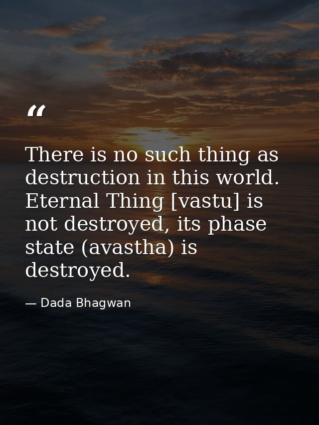 There is no such thing as destruction in this world. Eternal Thing [vastu] is not destroyed, its phase state (avastha) i — Dada Bhagwan