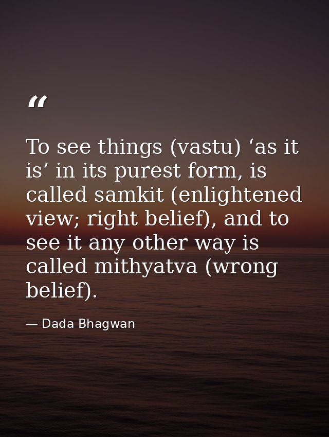To see things (vastu) ‘as it is’ in its purest form, is called samkit (enlightened view; right belief), and to see it an — Dada Bhagwan