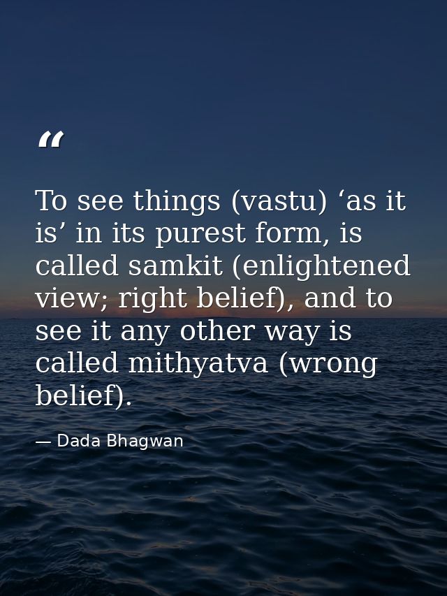 To see things (vastu) ‘as it is’ in its purest form, is called samkit (enlightened view; right belief), and to see it an — Dada Bhagwan