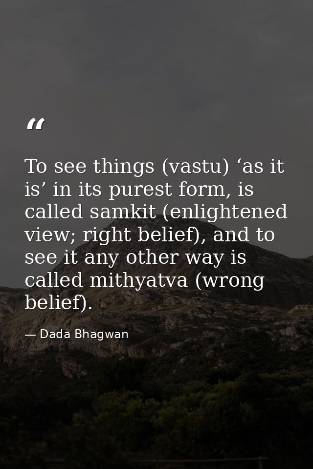To see things (vastu) ‘as it is’ in its purest form, is called samkit (enlightened view; right belief), and to see it an — Dada Bhagwan