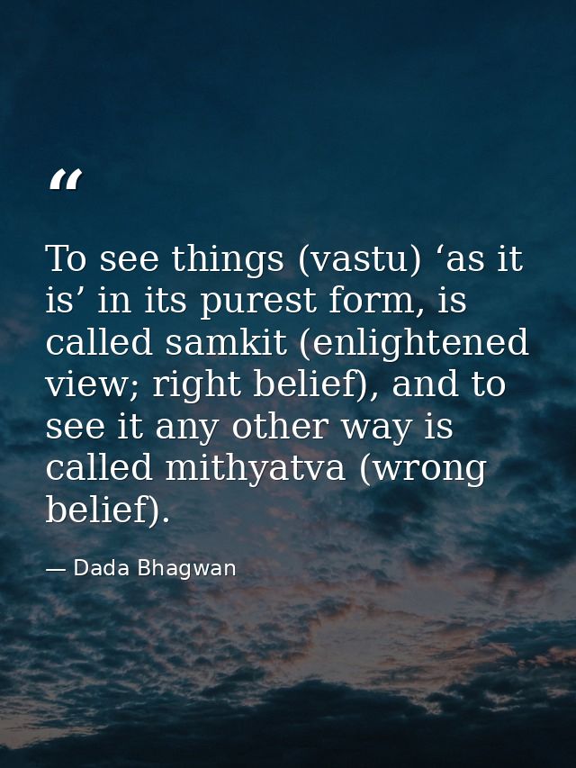 To see things (vastu) ‘as it is’ in its purest form, is called samkit (enlightened view; right belief), and to see it an — Dada Bhagwan