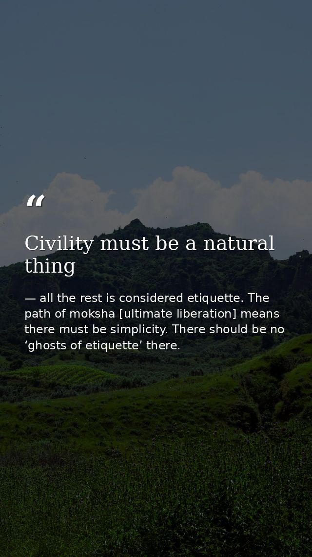 Civility must be a natural thing — all the rest is considered etiquette. The path of moksha [ultimate liberation] means there must be simplicity. There should be no ‘ghosts of etiquette’ there.
