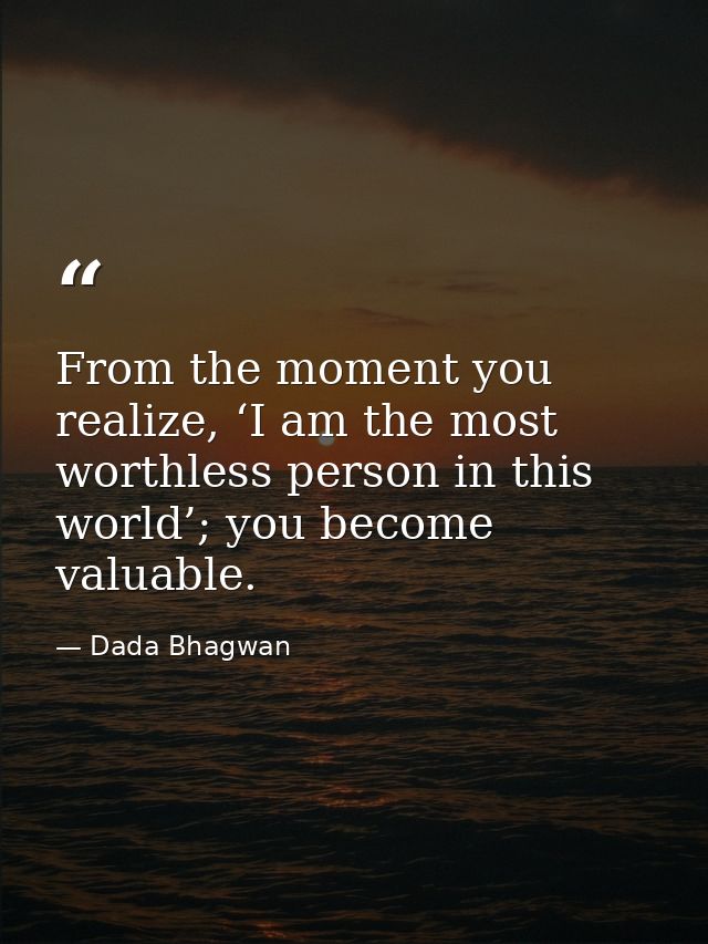From the moment you realize, ‘I am the most worthless person in this world’; you become valuable. — Dada Bhagwan