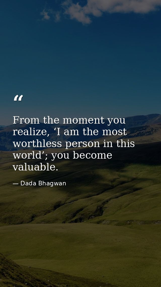 From the moment you realize, ‘I am the most worthless person in this world’; you become valuable. — Dada Bhagwan