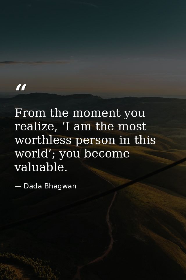 From the moment you realize, ‘I am the most worthless person in this world’; you become valuable. — Dada Bhagwan