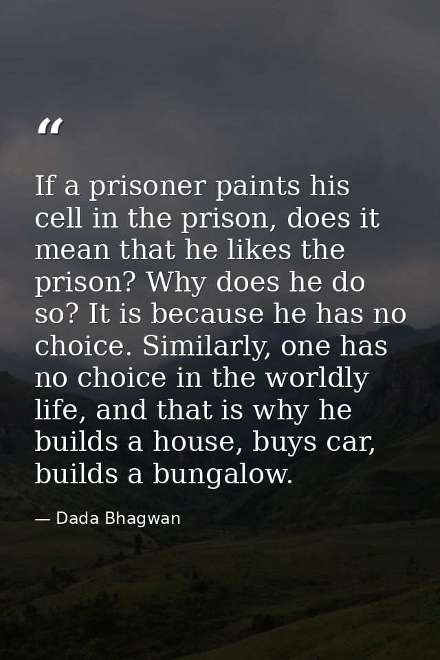 If a prisoner paints his cell in the prison, does it mean that he likes the prison? Why does he do so? It is because he  — Dada Bhagwan