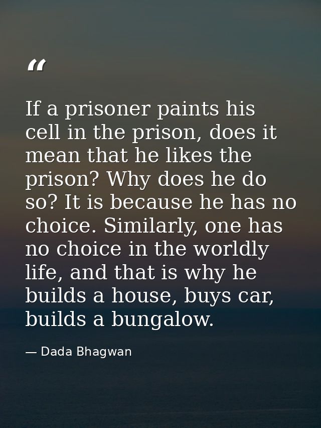 If a prisoner paints his cell in the prison, does it mean that he likes the prison? Why does he do so? It is because he  — Dada Bhagwan