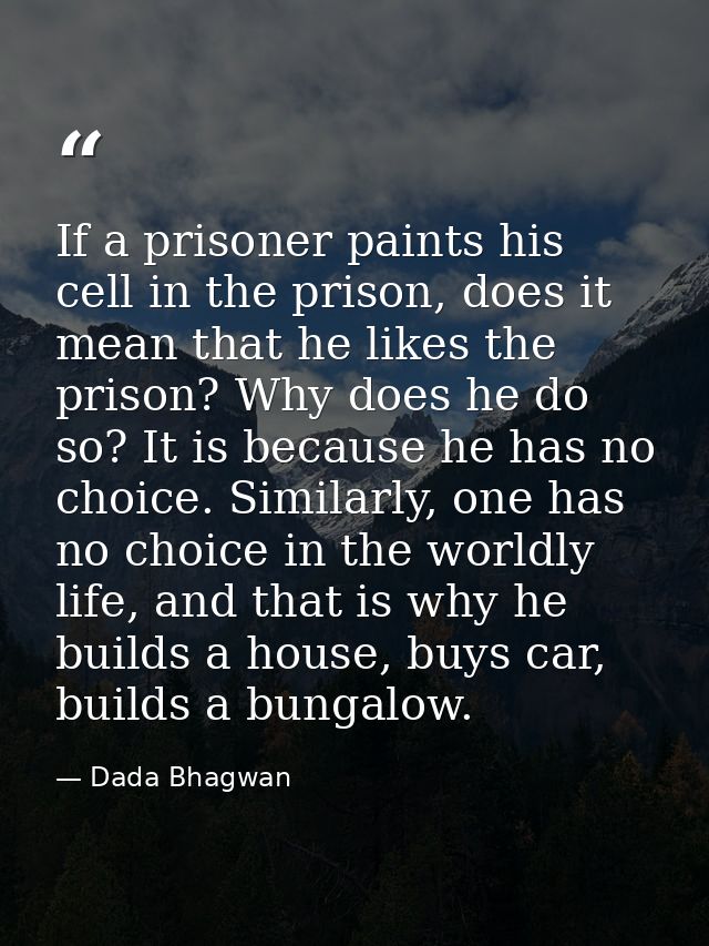 If a prisoner paints his cell in the prison, does it mean that he likes the prison? Why does he do so? It is because he  — Dada Bhagwan