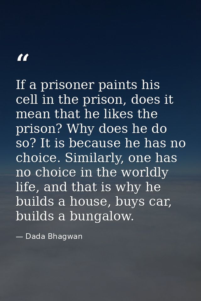 If a prisoner paints his cell in the prison, does it mean that he likes the prison? Why does he do so? It is because he  — Dada Bhagwan