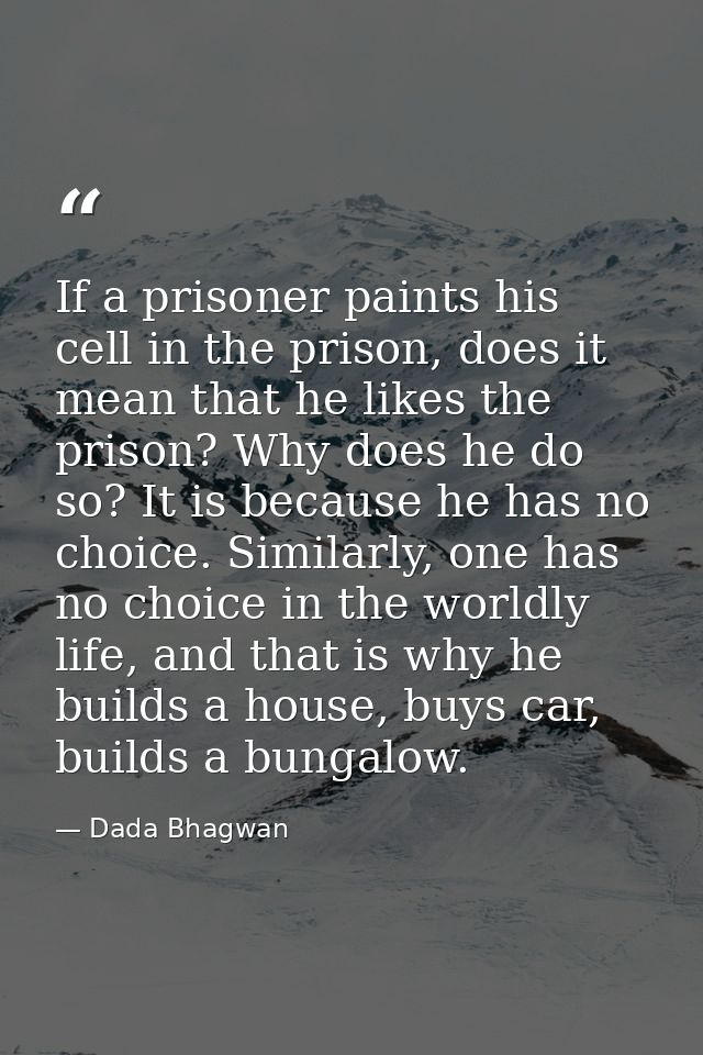If a prisoner paints his cell in the prison, does it mean that he likes the prison? Why does he do so? It is because he  — Dada Bhagwan