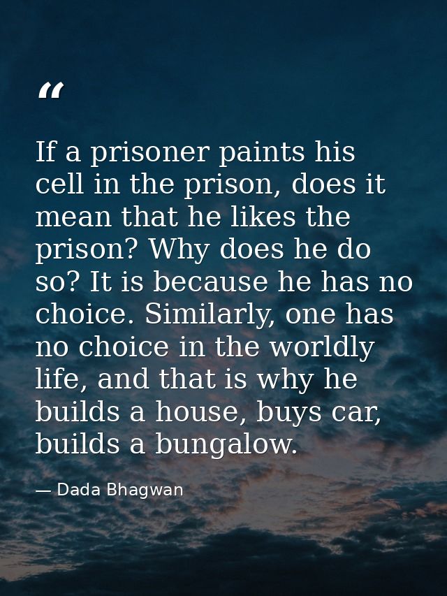 If a prisoner paints his cell in the prison, does it mean that he likes the prison? Why does he do so? It is because he  — Dada Bhagwan