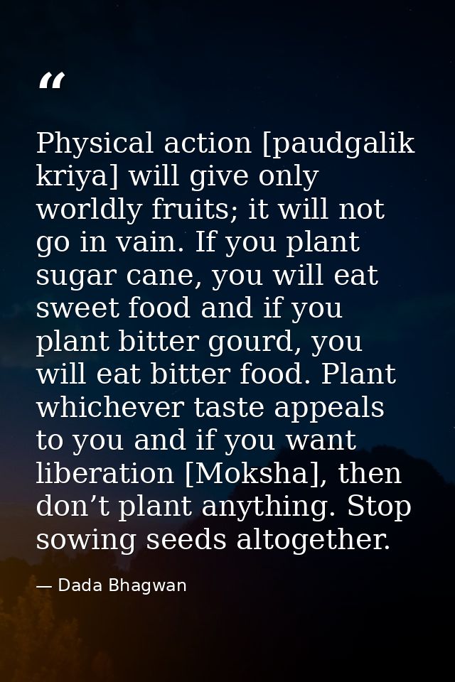 Physical action [paudgalik kriya] will give only worldly fruits; it will not go in vain. If you plant sugar cane, you wi — Dada Bhagwan