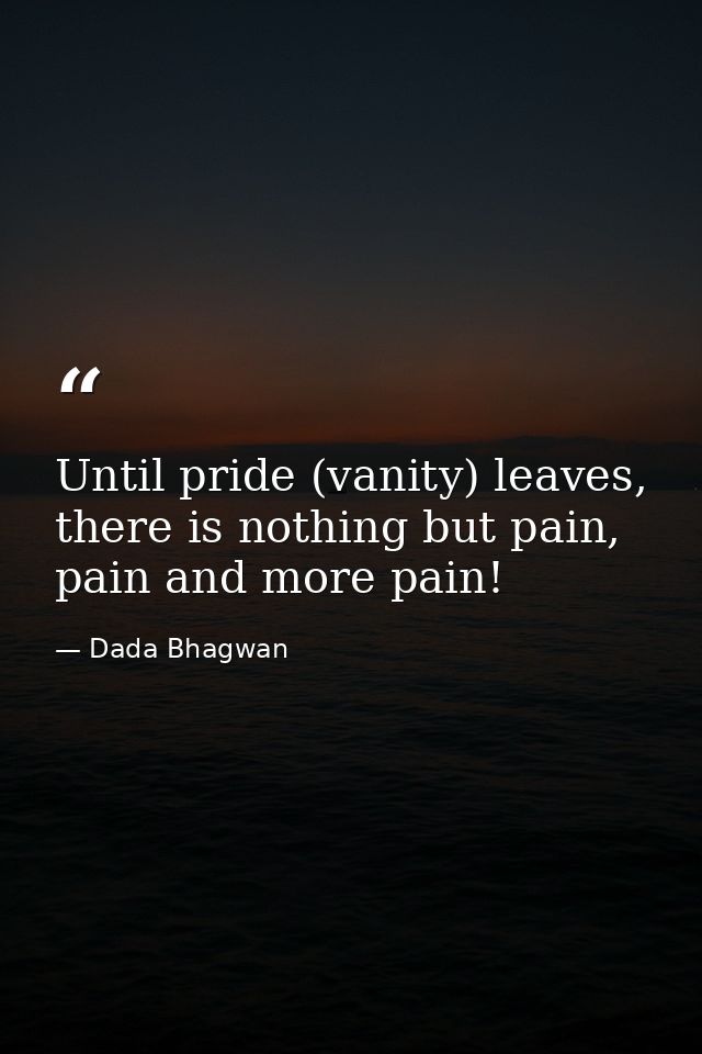 Until pride (vanity) leaves, there is nothing but pain, pain and more pain! — Dada Bhagwan