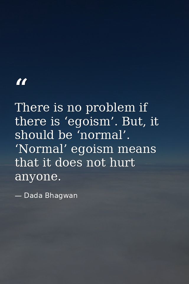 There is no problem if there is ‘egoism’. But, it should be ‘normal’. ‘Normal’ egoism means that it does not hurt anyone — Dada Bhagwan