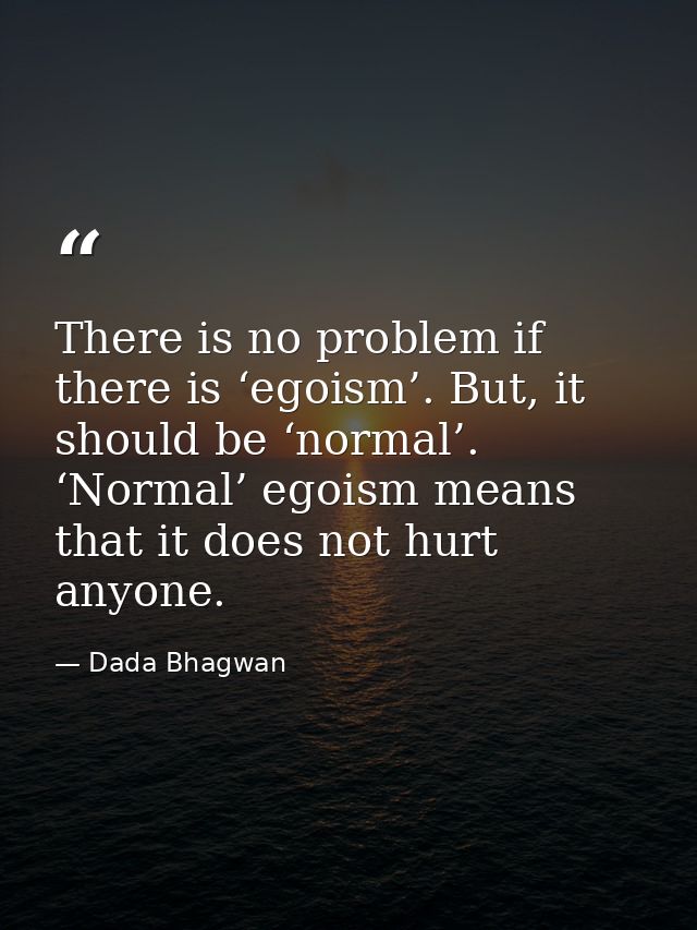 There is no problem if there is ‘egoism’. But, it should be ‘normal’. ‘Normal’ egoism means that it does not hurt anyone — Dada Bhagwan
