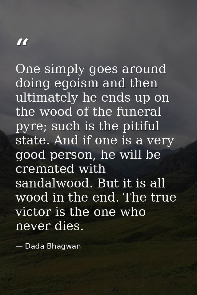 One simply goes around doing egoism and then ultimately he ends up on the wood of the funeral pyre; such is the pitiful  — Dada Bhagwan