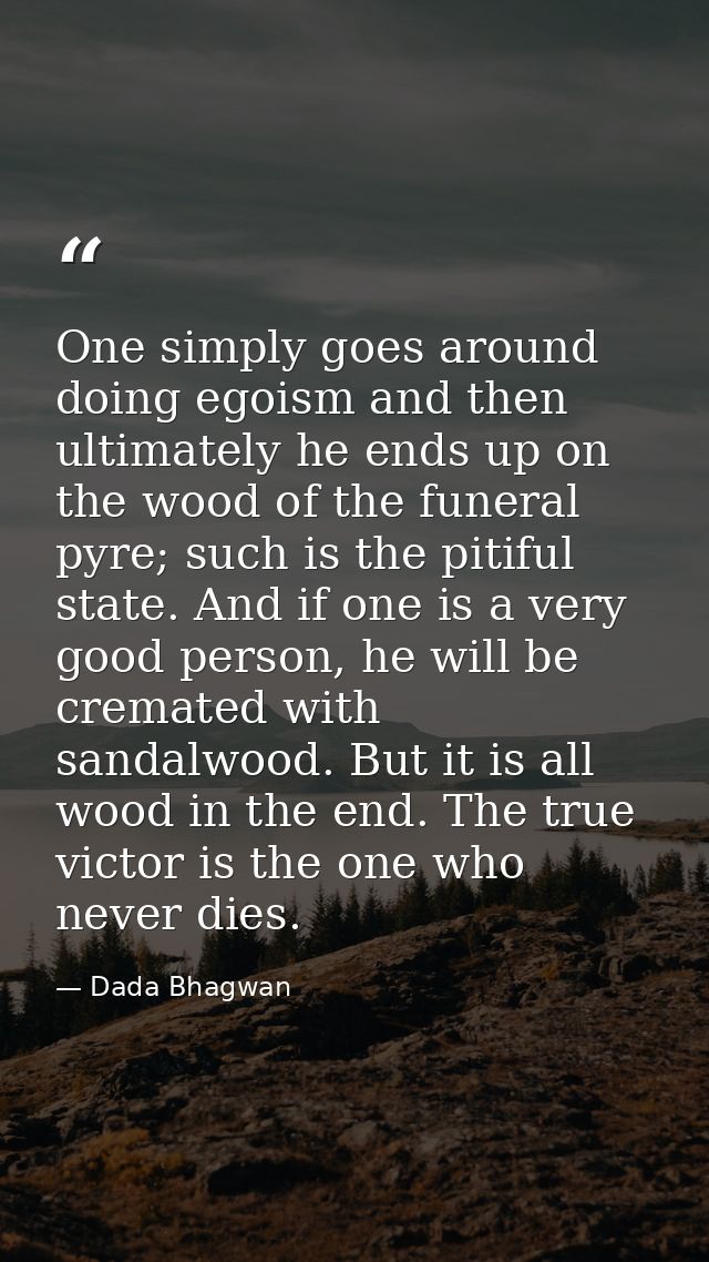 One simply goes around doing egoism and then ultimately he ends up on the wood of the funeral pyre; such is the pitiful  — Dada Bhagwan