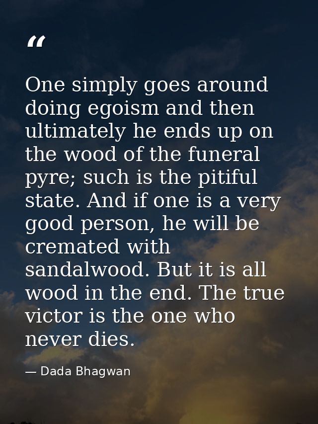 One simply goes around doing egoism and then ultimately he ends up on the wood of the funeral pyre; such is the pitiful  — Dada Bhagwan