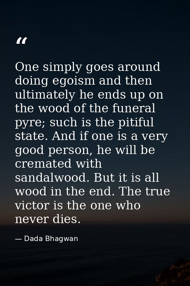 One simply goes around doing egoism and then ultimately he ends up on the wood of the funeral pyre; such is the pitiful  — Dada Bhagwan
