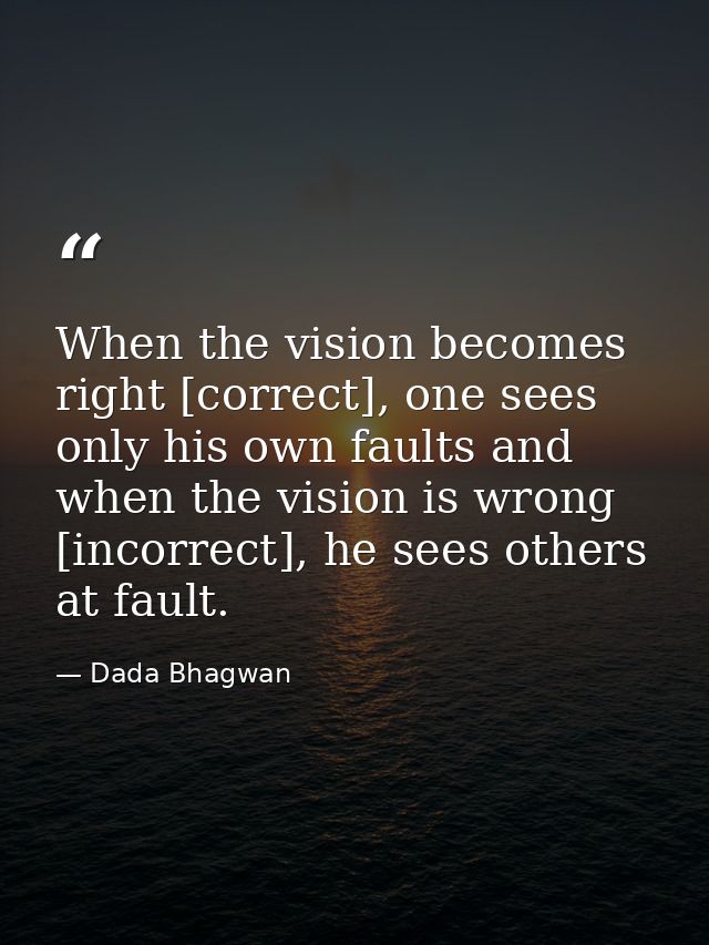 When the vision becomes right [correct], one sees only his own faults and when the vision is wrong [incorrect], he sees  — Dada Bhagwan