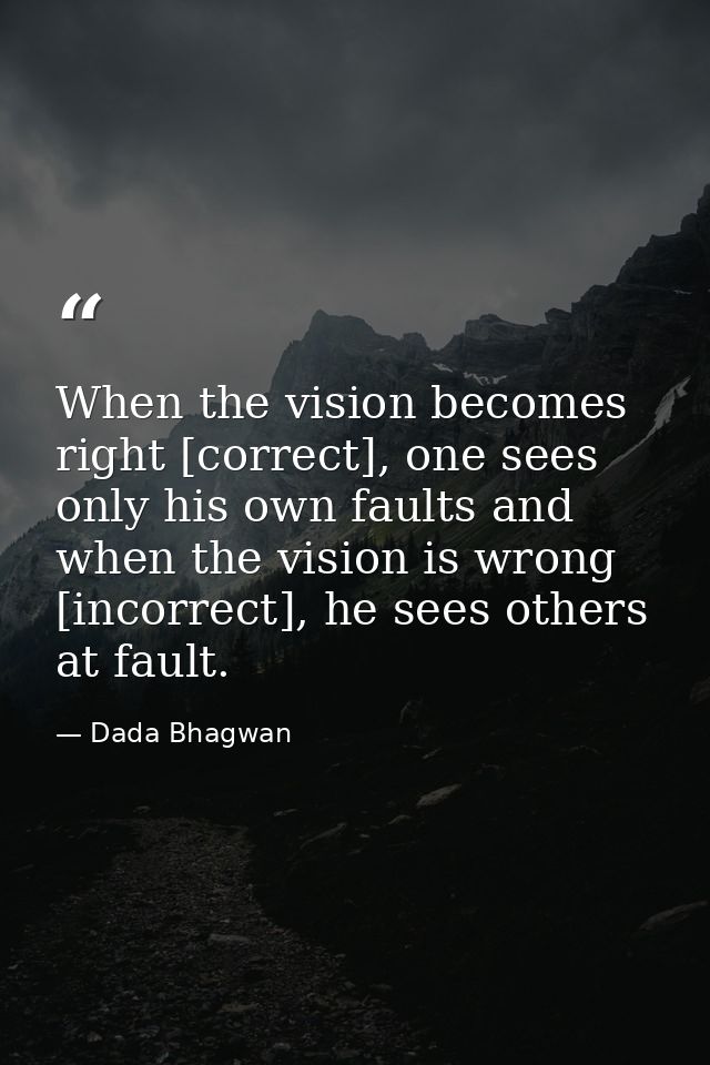 When the vision becomes right [correct], one sees only his own faults and when the vision is wrong [incorrect], he sees  — Dada Bhagwan