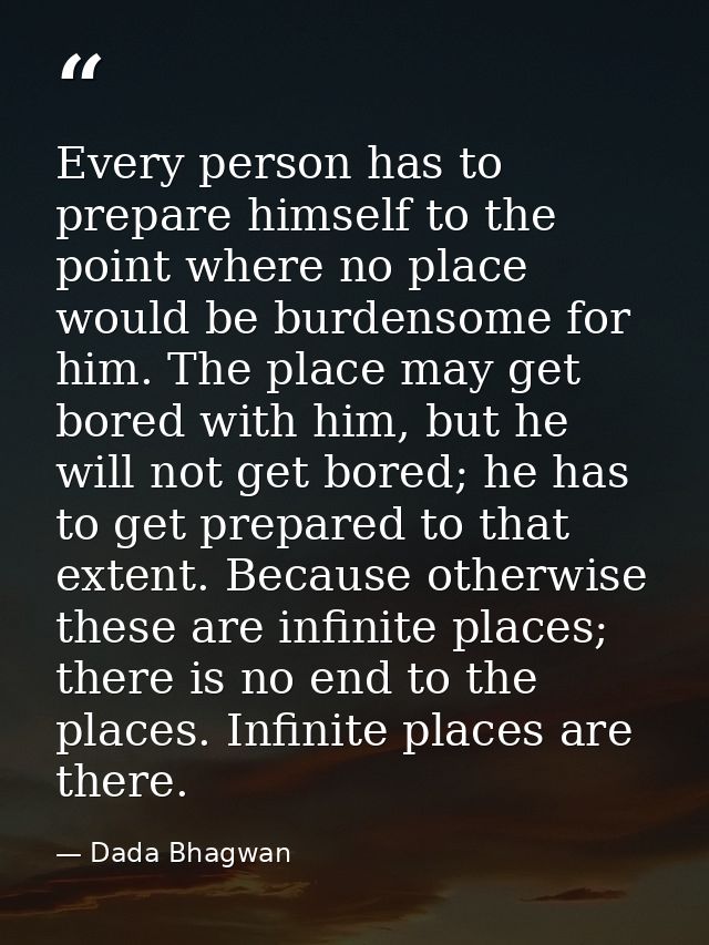 Every person has to prepare himself to the point where no place would be burdensome for him. The place may get bored wit — Dada Bhagwan