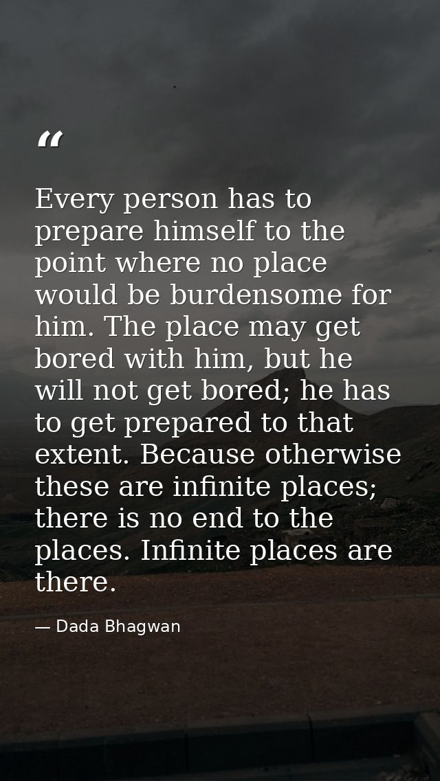 Every person has to prepare himself to the point where no place would be burdensome for him. The place may get bored wit — Dada Bhagwan