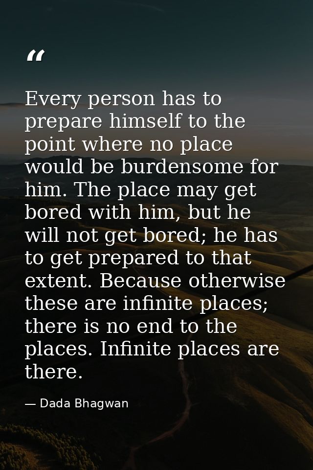 Every person has to prepare himself to the point where no place would be burdensome for him. The place may get bored wit — Dada Bhagwan