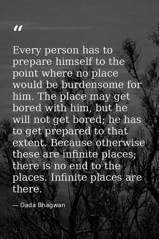 Every person has to prepare himself to the point where no place would be burdensome for him. The place may get bored wit — Dada Bhagwan