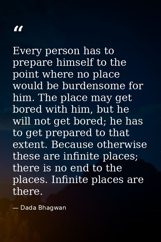 Every person has to prepare himself to the point where no place would be burdensome for him. The place may get bored wit — Dada Bhagwan