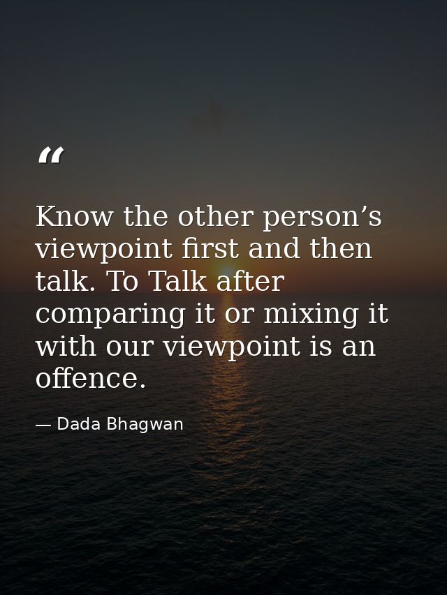Know the other person’s viewpoint first and then talk. To Talk after comparing it or mixing it with our viewpoint is an  — Dada Bhagwan