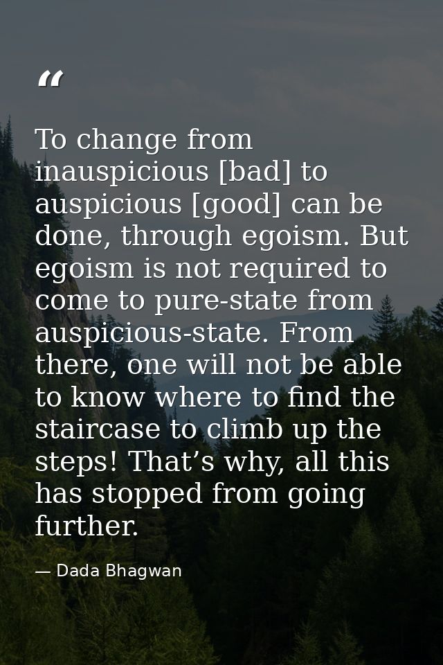 To change from inauspicious [bad] to auspicious [good] can be done, through egoism. But egoism is not required to come t — Dada Bhagwan