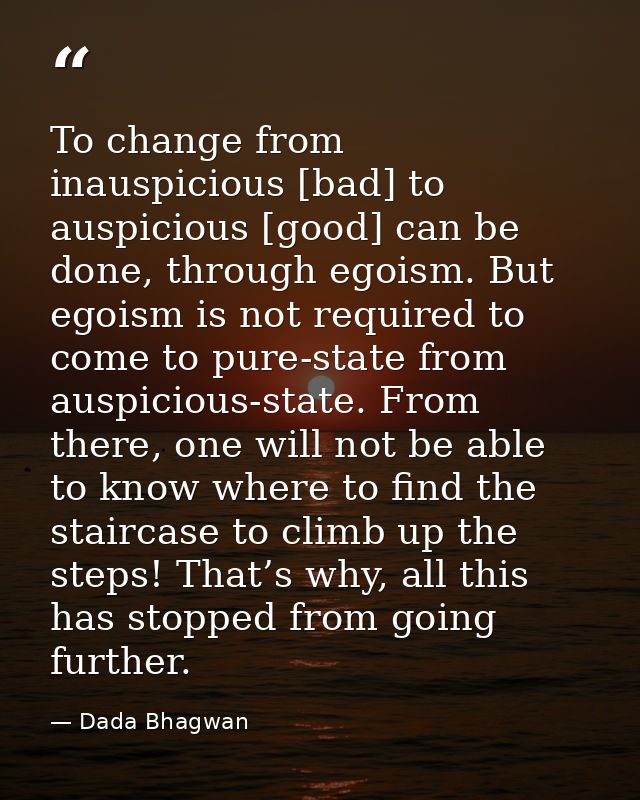 To change from inauspicious [bad] to auspicious [good] can be done, through egoism. But egoism is not required to come t — Dada Bhagwan
