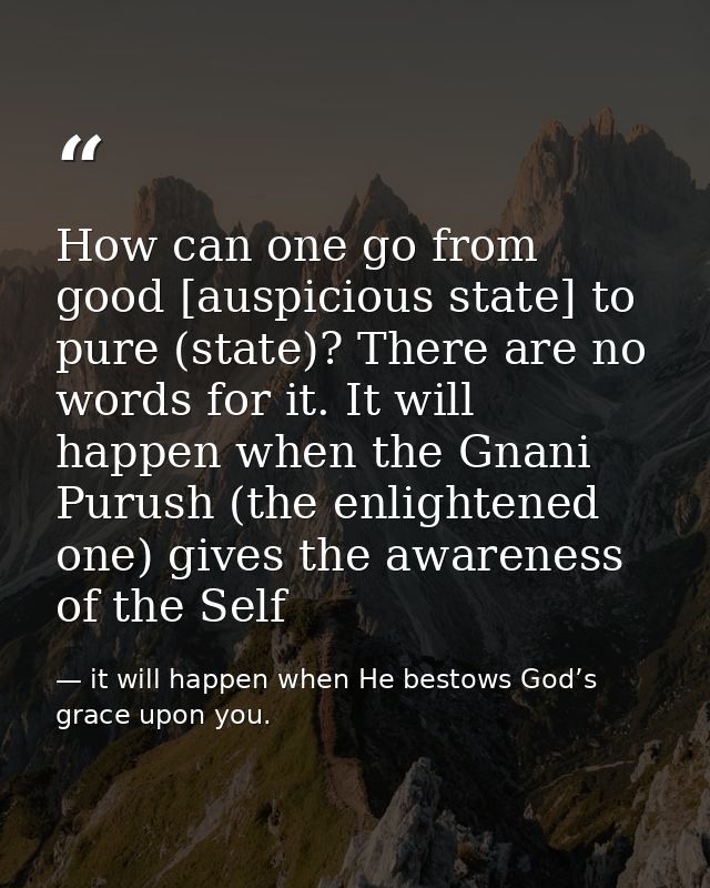 How can one go from good [auspicious state] to pure (state)? There are no words for it. It will happen when the Gnani Pu — it will happen when He bestows God’s grace upon you.