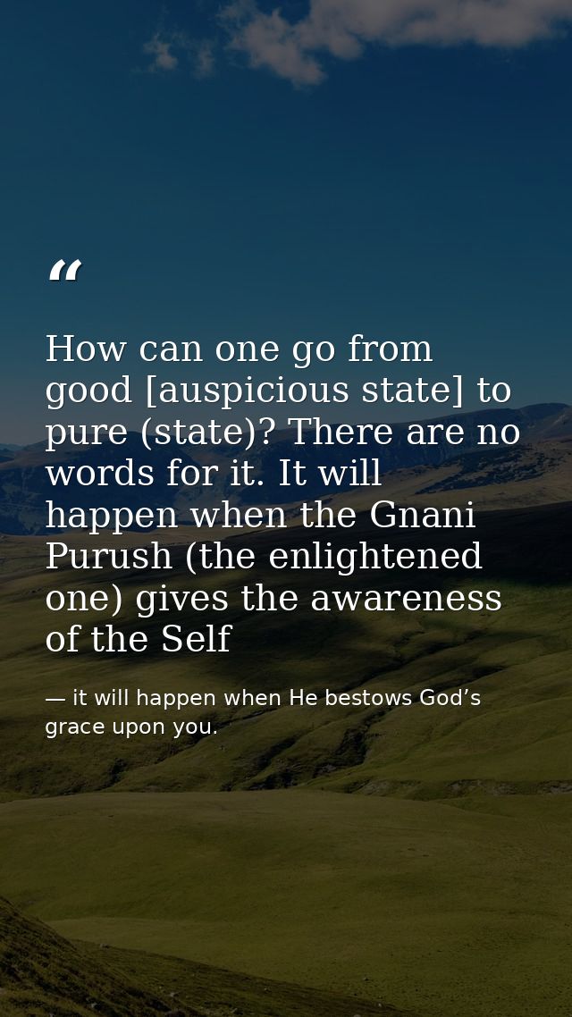 How can one go from good [auspicious state] to pure (state)? There are no words for it. It will happen when the Gnani Pu — it will happen when He bestows God’s grace upon you.